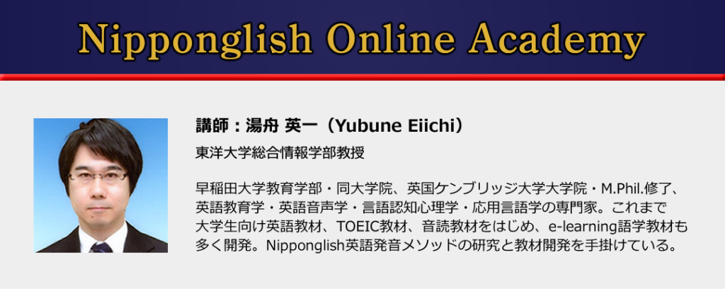 Nipponglish Online Academy
講師:湯舟英一
東洋大学総合情報学部教授
早稲田大学教育学部・同大学院、ケンブリッジ大学大学院・M.Phil.終了、英語教育学・英語音声学・言語認知心理学・応用言語学の専門家。これまで大学生向け英語教材、TOEIC教材、音読教材をはじめ、e-learning語学教材も多く開発。Nipponglish英語発音メソッドの研究と教材開発を手掛けている。