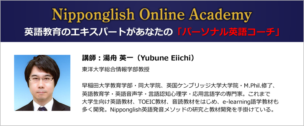 Nipponglish Online Academy
英語教育のエキスパートがあなたのパーソナル英語コーチになる
講師:湯舟 英一(Yubune Eiichi)東洋大学総合情報学部教授
早稲田大学教育学部・同大学院、英国ケンブリッジ大学大学院・M.Phil.修了、
英語教育学・英語音声学・言語認知心理学・応用言語学の専門家。これまで
大学生向け英語教材、TOEIC教材、音読教材をはじめ、e-learning語学教材も
多く開発。Nipponglish英語発音メソッドの研究と教材開発を手掛けている。