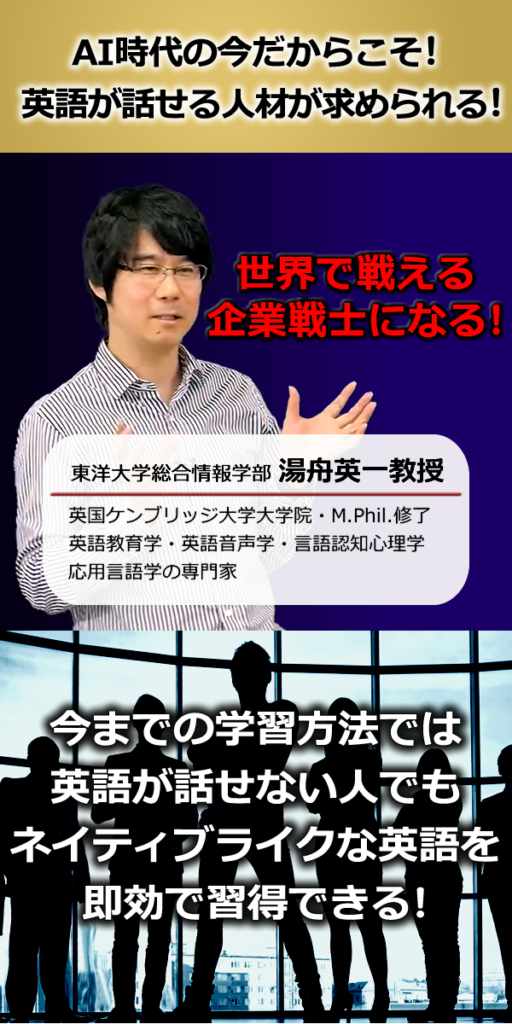 AI時代の今だからこそ!
英語が話せる人材が求められる!
世界で戦える企業戦士になる!
Nipponglish Online Academy
講師:湯舟 英一(Yubune Eiichi)東洋大学総合情報学部教授
早稲田大学教育学部・同大学院、英国ケンブリッジ大学大学院・M.Phil.修了、
英語教育学・英語音声学・言語認知心理学・応用言語学の専門家。これまで
大学生向け英語教材、TOEIC教材、音読教材をはじめ、e-learning語学教材も
多く開発。Nipponglish英語発音メソッドの研究と教材開発を手掛けている。
今までの学習方法では英語が話せない人でも
ネイティブライクな英語を即効で習得できる!