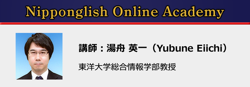 Nipponglish Online Academy
講師:湯舟英一
東洋大学総合情報学部教授
早稲田大学教育学部・同大学院、ケンブリッジ大学大学院・M.Phil.終了、英語教育学・英語音声学・言語認知心理学・応用言語学の専門家。これまで大学生向け英語教材、TOEIC教材、音読教材をはじめ、e-learning語学教材も多く開発。Nipponglish英語発音メソッドの研究と教材開発を手掛けている。