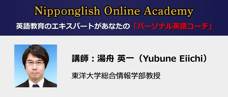 Nipponglish Online Academy
英語教育のエキスパートがあなたのパーソナル英語コーチになる
講師:湯舟 英一(Yubune Eiichi)東洋大学総合情報学部教授
早稲田大学教育学部・同大学院、英国ケンブリッジ大学大学院・M.Phil.修了、
英語教育学・英語音声学・言語認知心理学・応用言語学の専門家。これまで
大学生向け英語教材、TOEIC教材、音読教材をはじめ、e-learning語学教材も
多く開発。Nipponglish英語発音メソッドの研究と教材開発を手掛けている。